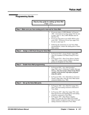 Page 425Voice Mail
DS1000/2000 Software ManualChapter 1: Features417
Programming Guide
Step-by-step guide for setting up Voice Mail 
(Page 1 of 4)
Step 1: Make sure you have analog ports reserved for Voice Mail.
• If you are using a 2-OPX Module, in Program 
1801 - Extension Circuit Type (page 532), be sure 
to enter  type 21. The 2-OPX Module must be 
P/N 92177A.
• If you are using ports on an ASTU PCB, in Pro-
gram 1801 - Extension Circuit Type (page 532), 
be sure to enter type 15. 
• Following the...