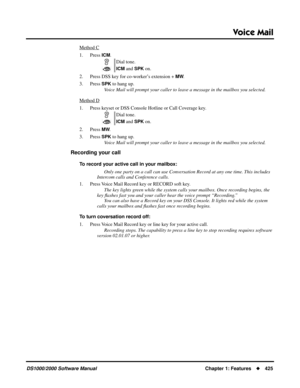 Page 433Voice Mail
DS1000/2000 Software ManualChapter 1: Features425
Method C
1. Press ICM.
2. Press DSS key for co-worker’s extension + 
MW.
3. Press 
SPK to hang up.
Voice Mail will prompt your caller to leave a message in the mailbox you selected.
Method D
1. Press keyset or DSS Console Hotline or Call Coverage key.
2. Press 
MW.
3. Press 
SPK to hang up.
Voice Mail will prompt your caller to leave a message in the mailbox you selected.
Recording your call
To record your active call in your mailbox:
Only one...