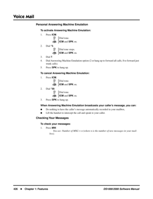 Page 434Voice Mail
426Chapter 1: FeaturesDS1000/2000 Software Manual
Personal Answering Machine Emulation
To activate Answering Machine Emulation:
1. Press 
ICM.
2. Dial 
*3.
3. Dial 
7.
4. Dial Answering Machine Emulation option (2 or hang up to forward all calls, 8 to forward just 
trunk calls).
5. Press 
SPK to hang up.
To cancel Answering Machine Emulation:
1. Press 
ICM.
2. Dial 
*30.
3. Press 
SPK to hang up.
When Answering Machine Emulation broadcasts your caller’s message, you can:
Do nothing to have...