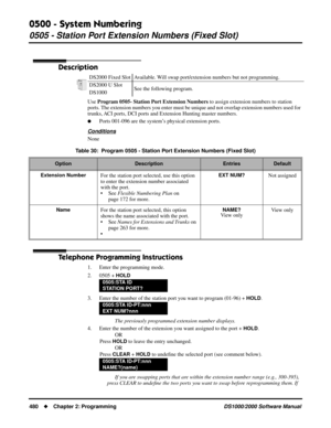 Page 4880500 - System Numbering
0505 - Station Port Extension Numbers (Fixed Slot)
480Chapter 2: ProgrammingDS1000/2000 Software Manual
0505 - Station Port Extension Numbers (Fixed Slot)
Description
Use Program 0505- Station Port Extension Numbers to assign extension numbers to station 
ports. The extension numbers you enter must be unique and not overlap extension numbers used for 
trunks, ACI ports, DCI ports and Extension Hunting master numbers.
Ports 001-096 are the system’s physical extension ports....