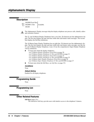 Page 50Alphanumeric Display
42Chapter 1: FeaturesDS1000/2000 Software Manual
Alphanumeric Display
Description
The 22- and 34-Button Display Telephones have a two-line, 20-character per line alphanumeric dis-
play. The ﬁrst line displays the date and time (while idle) and feature status messages. The second   
line displays the Soft Key deﬁnitions. 
The 34-Button Super Display Telephone has an eight-line, 20-character per line alphanumeric dis-
play. The ﬁrst line displays the date and time (while idle) and...