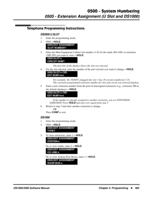 Page 4910500 - System Numbering
0505 - Extension Assignment (U Slot and DS1000)
DS1000/2000 Software Manual Chapter 2: Programming483
Telephone Programming Instructions
DS2000 U SLOT
1. Enter the programming mode.
2. 0505 + 
HOLD
3. Enter the Main Equipment Cabinet slot number (1-8) for the trunk (401-448) or extension 
(300-395) you want to view + 
HOLD.
The ﬁrst line of the display shows the slot you selected.
4. For the slot selected, enter the number of the port (circuit) you want to change + 
HOLD.
For...