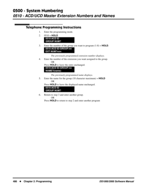 Page 4940500 - System Numbering
0510 - ACD/UCD Master Extension Numbers and Names
486Chapter 2: ProgrammingDS1000/2000 Software Manual
Telephone Programming Instructions
1. Enter the programming mode.
2. 0510 + 
HOLD
3. Enter the number of the group you want to program (1-8) + HOLD.
The previously programmed extension number displays.
4. Enter the number of the extension you want assigned to the group.
OR
Press 
HOLD to leave the entry unchanged.
The previously programmed name displays.
5. Enter the name for...