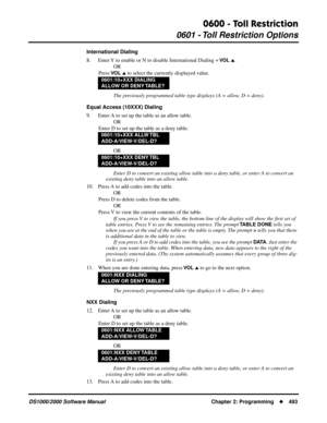 Page 5010600 - Toll Restriction
0601 - Toll Restriction Options
DS1000/2000 Software Manual Chapter 2: Programming493
International Dialing
8. Enter Y to enable or N to disable International Dialing + 
VO L .
OR
Press 
VO L  to select the currently displayed value.
The previously programmed table type displays (A = allow, D = deny).
Equal Access (10XXX) Dialing
9. Enter A to set up the table as an allow table.
OR
Enter D to set up the table as a deny table.
OR
Enter D to convert an existing allow table into a...
