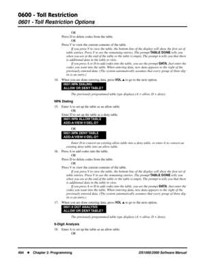 Page 5020600 - Toll Restriction
0601 - Toll Restriction Options
494Chapter 2: ProgrammingDS1000/2000 Software Manual
OR
Press D to delete codes from the table.
OR
Press V to view the current contents of the table.
If you press V to view the table, the bottom line of the display will show the ﬁrst set of 
table entries. Press V to see the remaining entries. The prompt 
TABLE DONE tells you 
when you are at the end of the table or the table is empty. The prompt 
> tells you that there 
is additional data in the...