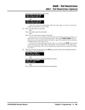 Page 5030600 - Toll Restriction
0601 - Toll Restriction Options
DS1000/2000 Software Manual Chapter 2: Programming495
Enter D to set up the table as a deny table.
OR
Enter D to convert an existing allow table into a deny table, or enter A to convert an 
existing deny table into an allow table.
19. Press A to add codes into the table.
OR
Press D to delete codes from the table.
OR
Press V to view the current contents of the table.
If you press V to view the table, the bottom line of the display will show the ﬁrst...