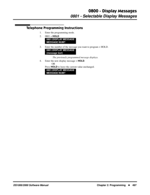 Page 5050800 - Display Messages
0801 - Selectable Display Messages
DS1000/2000 Software Manual Chapter 2: Programming497
Telephone Programming Instructions
1. Enter the programming mode.
2. 0801 + 
HOLD
3. Enter the number of the message you want to program + HOLD.
 The previously programmed message displays.
4. Enter the new display message + 
HOLD.
OR
Press 
HOLD to leave the current value unchanged.
0801:DISPLAY MESSAGE
MESSAGE NUM?
0801:DISPLAY MESSAGE
(message text)
0801:DISPLAY MESSAGE
MESSAGE NUM? 