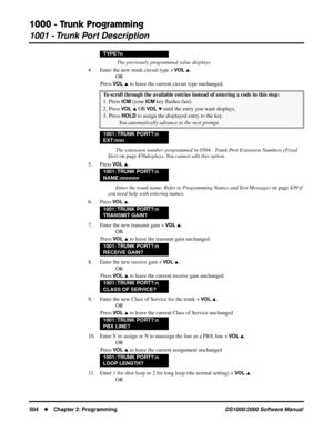 Page 5121000 - Trunk Programming
1001 - Trunk Port Description
504Chapter 2: ProgrammingDS1000/2000 Software Manual
 The previously programmed value displays.
4. Enter the new trunk circuit type + 
VO L .
OR
Press 
VO L  to leave the current circuit type unchanged.
The extension number programmed in 0504 - Trunk Port Extension Numbers (Fixed 
Slot) on page 476displays. You cannot edit this option.
5. Press 
VO L .
Enter the trunk name. Refer to Programming Names and Text Messages on page 439 if 
you need...
