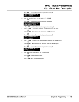 Page 5131000 - Trunk Programming
1001 - Trunk Port Description
DS1000/2000 Software Manual Chapter 2: Programming505
Press VO L  to leave the current assignment unchanged
12. Enter the new Toll Level for the trunk (1-7) + 
HOLD.
OR
Press 
VO L  to leave the current Toll Level unchanged
Press 
VO L  to leave the current assignment unchanged.
13. Enter Y  + 
VO L  to override (release) Toll Restriction for the trunk.
OR
Enter N + 
VO L  to enforce the extension’s Toll Restriction.
OR
Press 
VO L  to leave...