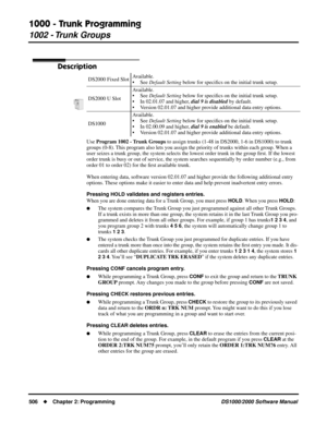 Page 5141000 - Trunk Programming
1002 - Trunk Groups
506Chapter 2: ProgrammingDS1000/2000 Software Manual
1002 - Trunk Groups
Description
Use Program 1002 - Trunk Groups to assign trunks (1-48 in DS2000, 1-6 in DS1000) to trunk 
groups (0-8). This program also lets you assign the priority of trunks within each group. When a 
user seizes a trunk group, the system selects the lowest order trunk in the group ﬁrst. If the lowest 
order trunk is busy or out of service, the system searches sequentially by order...