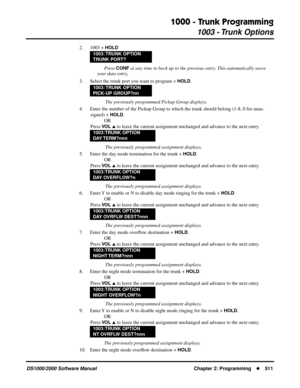 Page 5191000 - Trunk Programming
1003 - Trunk Options
DS1000/2000 Software Manual Chapter 2: Programming511
2. 1003 + HOLD
Press CONF at any time to back up to the previous entry. This automatically saves 
your data entry,
3. Select the trunk port you want to program + 
HOLD.
 The previously programmed Pickup Group displays.
4. Enter the number of the Pickup Group to which the trunk should belong (1-8, 0 for unas-
signed) + 
HOLD.
OR
Press 
VO L  to leave the current assignment unchanged and advance to the...
