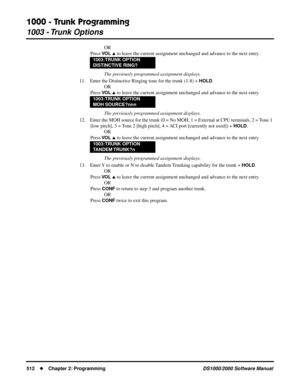 Page 5201000 - Trunk Programming
1003 - Trunk Options
512Chapter 2: ProgrammingDS1000/2000 Software Manual
OR
Press 
VO L  to leave the current assignment unchanged and advance to the next entry.
The previously programmed assignment displays.
11. Enter the Distinctive Ringing tone for the trunk (1-8) + 
HOLD.
OR
Press 
VO L  to leave the current assignment unchanged and advance to the next entry.
The previously programmed assignment displays.
12. Enter the MOH source for the trunk (0 = No MOH, 1 = External at...