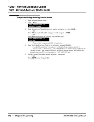 Page 5241200 - Veriﬁed Account Codes
1201 - Veriﬁed Account Codes Table
516Chapter 2: ProgrammingDS1000/2000 Software Manual
Telephone Programming Instructions
1. Enter the programming mode.
2. 1201 + 
HOLD
3. Enter the number of the table entry you want to program (e.g., 100) + HOLD.
OR
Press 
VO L  to select the table entry you want to program  + HOLD.
OR
Press 
HOLD to program the currently selected table entry.
The previously programmed table entry displays.
4. Enter the Veriﬁed Account Code for the table...