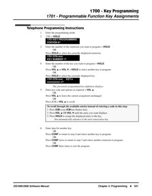 Page 5291700 - Key Programming
1701 - Programmable Function Key Assignments
DS1000/2000 Software Manual Chapter 2: Programming521
Telephone Programming Instructions
1. Enter the programming mode.
2. 1701 + 
HOLD
3. Enter the number of the extension you want to program + HOLD
OR
Press 
HOLD to select the currently displayed extension.
4. Enter the number of the key you want to program + 
HOLD.
OR
Press 
VO L  or VO L  + HOLD to select another key to program.
OR
Press 
HOLD to select the currently displayed...