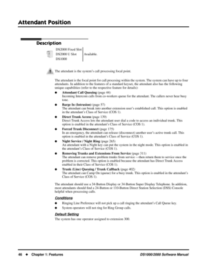 Page 54Attendant Position
46Chapter 1: FeaturesDS1000/2000 Software Manual
Attendant Position
Description
The attendant is the focal point for call procesing within the system. The system can have up to four 
attendants. In addition to the features of a standard keyset, the attendant also has the following 
unique capabilities (refer to the respective feature for details):
Attendant Call Queuing (page 44)
Incoming Intercom calls from co-workers queue for the attendant. The callers never hear busy 
tone....