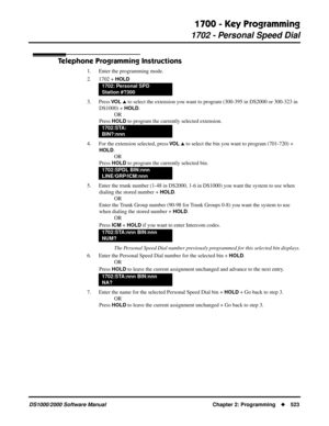 Page 5311700 - Key Programming
1702 - Personal Speed Dial
DS1000/2000 Software Manual Chapter 2: Programming523
Telephone Programming Instructions
1. Enter the programming mode.
2. 1702 + 
HOLD
3. Press VO L  to select the extension you want to program (300-395 in DS2000 or 300-323 in 
DS1000) + 
HOLD.
OR
Press 
HOLD to program the currently selected extension.
4. For the extension selected, press 
VO L  to select the bin you want to program (701-720) + 
HOLD.
OR
Press 
HOLD to program the currently selected...