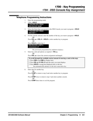 Page 5391700 - Key Programming
1704 - DSS Console Key Assignment
DS1000/2000 Software Manual Chapter 2: Programming531
Telephone Programming Instructions
1. Enter the programming mode.
2. 1704 + 
HOLD
3. Select the block that corresponds to the DSS Console you want to program + HOLD
4. For the console selected, enter the number of the key you want to program + HOLD.
OR
Press 
VO L  or VO L  + HOLD to select another key to program.
OR
Press 
HOLD to select key 1.
The previously programmed key deﬁnition...