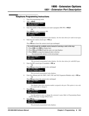 Page 5431800 - Extension Options
1801 - Extension Port Description
DS1000/2000 Software Manual Chapter 2: Programming535
Telephone Programming Instructions
1. Enter the programming mode.
2. 1801 + 
HOLD
3. Enter the number of the extension you want to program (300-395) + HOLD
OR
Press 
HOLD to select extension 300.
 The previously programmed value displays. See the chart above for valid circuit types.
4. Enter the new station circuit type + 
VO L 
OR
Press 
VO L  to leave the current circuit type unchanged....