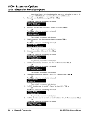 Page 5441800 - Extension Options
1801 - Extension Port Description
536Chapter 2: ProgrammingDS1000/2000 Software Manual
If you already have 4 DSS Consoles installed, and you try to install a 5th, you see the 
message: TABLE FULL. You cannot install more than 4 DSS Consoles.
9. If installed, enter the DSS Console type (00-02) + 
VO L 
OR
Press 
VO L  to leave the current entry unchanged
10. If installed, enter the DSS Console block number (if installed) + 
VO L 
OR
Press 
VO L  to leave the current entry...