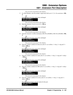 Page 5451800 - Extension Options
1801 - Extension Port Description
DS1000/2000 Software Manual Chapter 2: Programming537
The previously programmed value displays.
17. For 3DCI Modules, enter the module’s night mode Toll Level (1-7, 0 = No restriction) + 
VO L 

OR
Press 
VO L  to leave the current entry unchanged
The previously programmed value displays.
18. Enter the extension’s Access Level (0-5) + 
VO L 
OR
Press 
VO L  to leave the current entry unchanged
The previously programmed value displays.
19....