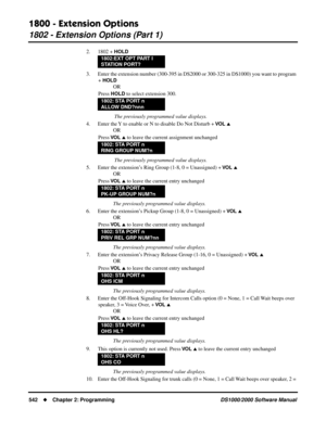 Page 5501800 - Extension Options
1802 - Extension Options (Part 1)
542Chapter 2: ProgrammingDS1000/2000 Software Manual
2. 1802 + HOLD
3. Enter the extension number (300-395 in DS2000 or 300-325 in DS1000) you want to program 
+ 
HOLD
OR
Press 
HOLD to select extension 300.
 The previously programmed value displays.
4. Enter the Y to enable or N to disable Do Not Disturb + 
VO L 
OR
Press 
VO L  to leave the current assignment unchanged
 The previously programmed value displays.
5. Enter the extension’s Ring...