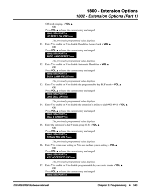 Page 5511800 - Extension Options
1802 - Extension Options (Part 1)
DS1000/2000 Software Manual Chapter 2: Programming543
Off-hook ringing, + VO L 
OR
Press 
VO L  to leave the current entry unchanged
The previously programmed value displays.
11. Enter Y to enable or N to disable Handsfree Answerback + 
VO L 
OR
Press 
VO L  to leave the current entry unchanged
The previously programmed value displays.
12. Enter Y to enable or N to disable Automatic Handsfree + 
VO L 
OR
Press 
VO L  to leave the current...