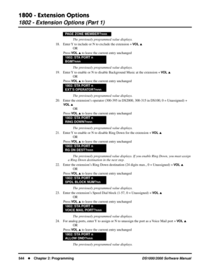 Page 5521800 - Extension Options
1802 - Extension Options (Part 1)
544Chapter 2: ProgrammingDS1000/2000 Software Manual
The previously programmed value displays.
18. Enter Y to include or N to exclude the extension + 
VO L 
OR
Press 
VO L  to leave the current entry unchanged
The previously programmed value displays.
19. Enter Y to enable or N to disable Background Music at the extension + 
VO L 
OR
Press 
VO L  to leave the current entry unchanged
The previously programmed value displays.
20. Enter the...