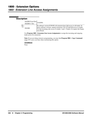 Page 5541800 - Extension Options
1803 - Extension Line Access Assignments
546Chapter 2: ProgrammingDS1000/2000 Software Manual
1803 - Extension Line Access Assignments
Description
Use Program 1803 - Extension Line Access Assignments to assign the incoming and outgoing 
trunk access for extensions.
Note: If you are doing extensive programming, you may ﬁnd Program 9801 - Copy Command 
(page 557) saves you time when customizing this option.
Conditions
NoneDS2000 Fixed Slot
Available.
DS2000 U Slot
DS1000In...