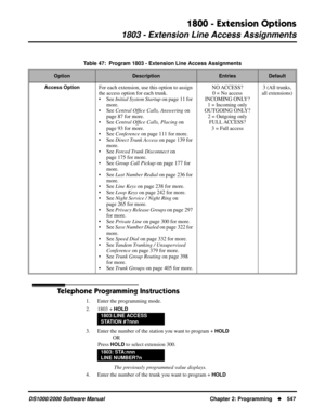 Page 5551800 - Extension Options
1803 - Extension Line Access Assignments
DS1000/2000 Software Manual Chapter 2: Programming547
Telephone Programming Instructions
1. Enter the programming mode.
2. 1803 + 
HOLD
3. Enter the number of the station you want to program + HOLD
OR
Press 
HOLD to select extension 300.
 The previously programmed value displays.
4. Enter the number of the trunk you want to program + 
HOLD
Table 47:  Program 1803 - Extension Line Access Assignments
OptionDescriptionEntriesDefault
Access...