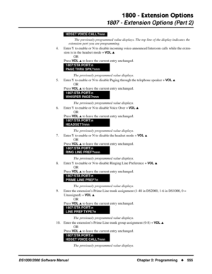 Page 5631800 - Extension Options
1807 - Extension Options (Part 2)
DS1000/2000 Software Manual Chapter 2: Programming555
 The previously programmed value displays. The top line of the display indicates the 
extension port you are programming.
4. Enter Y to enable or N to disable incoming voice-announced Intercom calls while the exten-
sion is in the headset mode + 
VO L 
OR
Press 
VO L  to leave the current entry unchanged.
The previously programmed value displays.
5. Enter Y to enable or N to disable Paging...