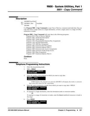 Page 5659800 - System Utilities, Part 1
9801 - Copy Command
DS1000/2000 Software Manual Chapter 2: Programming557
9800 - System Utilities, Part 1
9801 - Copy Command
Description
Use Program 9801 - Copy Command to copy Class of Service, extension and trunk data. You can 
copy data from a single source to a single destination, or from a single source to a range of COSs, 
extensions or trunks. 
Program 9801 - Copy Command will copy data in the following programs:
Program 0101: Class of Service Options
Program...