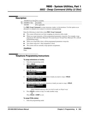 Page 5679800 - System Utilities, Part 1
9802 - Swap Command Utility (U Slot)
DS1000/2000 Software Manual Chapter 2: Programming559
9802 - Swap Command Utility (U Slot)
Description
Use 9802: Swap Command to swap extensions, trunks, or slot positions. Use this option as an 
alternative to manual cross-connect or extensive reprogramming.
Keep the following in mind when using 9802: Swap Command:
The system will prevent you from swapping an extension with a trunk.
When you swap extensions, all the programmed...