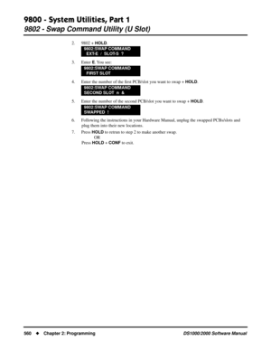 Page 5689800 - System Utilities, Part 1
9802 - Swap Command Utility (U Slot)
560Chapter 2: ProgrammingDS1000/2000 Software Manual
2. 9802 + HOLD.
3. Enter 
E. You  see:
4. Enter the number of the ﬁrst PCB/slot you want to swap + 
HOLD.
5. Enter the number of the second PCB/slot you want to swap + 
HOLD.
6. Following the instructions in your Hardware Manual, unplug the swapped PCBs/slots and 
plug them into their new locations.
7. Press 
HOLD to retrun to step 2 to make another swap.
OR
Press 
HOLD + CONF to...