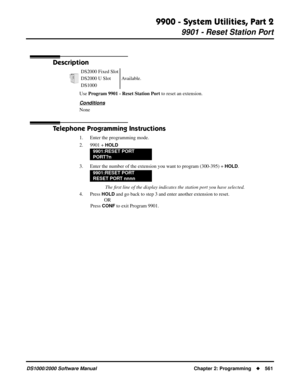 Page 5699900 - System Utilities, Part 2
9901 - Reset Station Port
DS1000/2000 Software Manual Chapter 2: Programming561
9900 - System Utilities, Part 2
9901 - Reset Station Port
Description
Use Program 9901 - Reset Station Port to reset an extension.
Conditions
None
Telephone Programming Instructions
1. Enter the programming mode.
2. 9901 + 
HOLD
3. Enter the number of the extension you want to program (300-395) + HOLD.
 The ﬁrst line of the display indicates the station port you have selected.
4. Press 
HOLD...