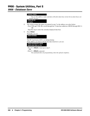 Page 5769900 - System Utilities, Part 2
9906 - Database Save
568Chapter 2: ProgrammingDS1000/2000 Software Manual
You see the address, name and date of the ﬁrst data base stored. If you data bases are 
stored, you see:
8. The system assigns the name you entered in step 7 to the address you select below:
- Press VOL 
 or VOL  to scroll through the 12 data base addresses (DB 00 through DB 11)
OR
- Skip this step to select the currently displayed data base.
9. Press 
HOLD.
Normally, you see:
The PC Card Active...