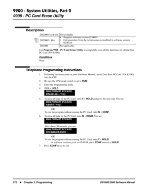 Page 5789900 - System Utilities, Part 2
9908 - PC Card Erase Utility
570Chapter 2: ProgrammingDS1000/2000 Software Manual
9908 - PC Card Erase Utility
Description
Use Program 9908 - PC Card Erase Utility to completely erase all the data bases in a Data Base 
PC Card (P/N 85880).
Conditions
None
Telephone Programming Instructions
1. Following the instructions in your Hardware Manual, insert Data Base PC Card (P/N 85880) 
into the CPU.
2. Be sure the CPU mode switch is set to 
RUN.
3. Enter the programming mode....