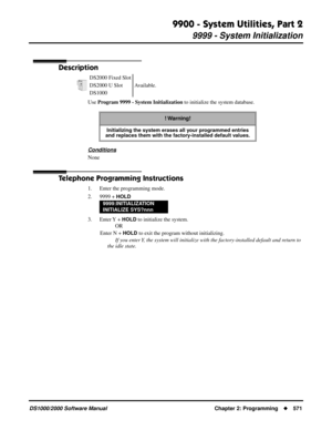 Page 5799900 - System Utilities, Part 2
9999 - System Initialization
DS1000/2000 Software Manual Chapter 2: Programming571
9999 - System Initialization
Description
Use Program 9999 - System Initialization to initialize the system database.
Conditions
None
Telephone Programming Instructions
1. Enter the programming mode.
2. 9999 + 
HOLD
3. Enter Y  + HOLD to initialize the system.
OR
Enter N + 
HOLD to exit the program without initializing.
If you enter Y, the system will initialize with the factory-installed...