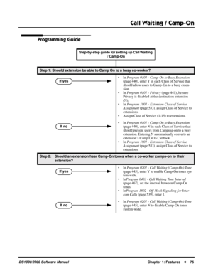 Page 83Call Waiting / Camp-On
DS1000/2000 Software ManualChapter 1: Features75
Programming Guide
Step-by-step guide for setting up Call Waiting 
/ Camp-On
Step 1: Should extension be able to Camp On to a busy co-worker?
• In Program 0101 - Camp-On to Busy Extension 
(page 440), enter Y in each Class of Service that 
should allow users to Camp-On to a busy exten-
sion.
• In Program 0101 - Privacy (page 441), be sure 
Privacy is disabled at the destination extension 
(N).
• In Program 1801 - Extension Class of...