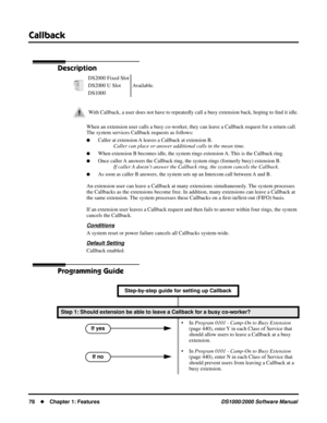 Page 86Callback
78Chapter 1: FeaturesDS1000/2000 Software Manual
Callback
Description
When an extension user calls a busy co-worker, they can leave a Callback request for a return call. 
The system services Callback requests as follows:
Caller at extension A leaves a Callback at extension B.
Caller can place or answer additional calls in the mean time.
When extension B becomes idle, the system rings extension A. This is the Callback ring.
Once caller A answers the Callback ring, the system rings (formerly...
