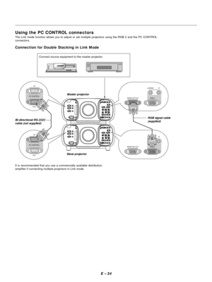 Page 43E Ð 34
L/MONO
RGB 2 MONITOR OUTR
PC CONTROL
OUTIN
L/MONO
RGB 2 MONITOR OUTR
PC CONTROL
OUTIN
Using the PC CONTROL connectors
The Link mode function allows you to adjust or set multiple projectors using the RGB 2 and the PC CONTROL
connectors.
Connection for Double Stacking in Link Mode
Master projector
Bi-directional RS-232C
cable (not supplied)
Slave projectorRGB signal cable
(supplied)
Connect source equipment to the master projector.
It is recommended that you use a commercially available...