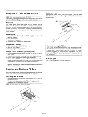 Page 61E Ð 52
Using the PC Card Viewer function
NOTE: When using the supplied software (CD-ROM)
The software is designed to use with a personal computer only. Do not play the
software on CD player. Doing so could cause damage to speakers.
Features
The Viewer feature allows slides stored on a PC  memory card (re-
ferred to as PC card in this manual) to be displayed on the projector.
Even if no computer is available, presentations can be conducted sim-
ply with the projector.  This feature is convenient for...