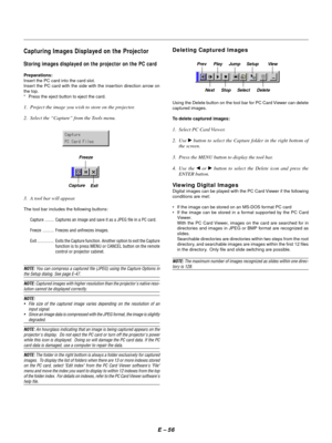 Page 65E Ð 56
Capturing Images Displayed on the Projector
Storing images displayed on the projector on the PC card
Preparations:
Insert the PC card into the card slot.
Insert the PC card with the side with the insertion direction arrow on
the top.
* Press the eject button to eject the card.
1. Project the image you wish to store on the projector.
2. Select the ÒCaptureÓ from the Tools menu.
3. A tool bar will appear.
The tool bar includes the following buttons:
Capture ........ Captures an image and save it as...