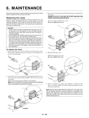 Page 67E Ð 58
This section describes the simple maintenance procedures you should
follow to replace the lamp and clean the filter.
Replacing the Lamp
After your lamp has been operating for 1500 hours (2000 hours : Eco
mode) or longer, the ÒStatusÓ light in the cabinet will go on and the
message will appear. Even though the lamp may still be working, re-
place it at 1500 (up to 2000 hours : Eco mode) hours to maintain opti-
mal projector performance.
CAUTION
¥ DO NOT TOUCH THE LAMP immediately after it has been...