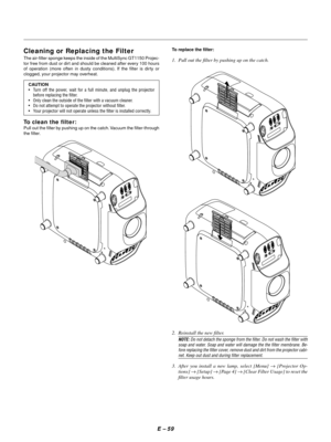 Page 68E Ð 59
Cleaning or Replacing the Filter
The air-filter sponge keeps the inside of the MultiSync GT1150 Projec-
tor free from dust or dirt and should be cleaned after every 100 hours
of operation (more often in dusty conditions). If the filter is dirty or
clogged, your projector may overheat.
CAUTION
¥ Turn off the power, wait for a full minute, and unplug the projector
before replacing the filter.
¥ Only clean the outside of the filter with a vacuum cleaner.
¥ Do not attempt to operate the projector...