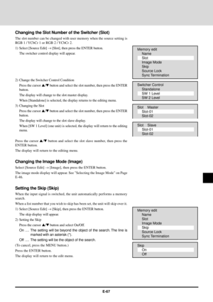 Page 67E-67
Changing the Slot Number of the Switcher (Slot)
The slot number can be changed with user memory when the source setting is
RGB 1 / YCbCr 1 or RGB 2 / YCbCr 2.
1) Select [Source Edit] ® [Slot], then press the ENTER button.
The switcher control display will appear.
2) Change the Switcher Control Condition
Press the cursor s/t button and select the slot number, then press the ENTER
button.
The display will change to the slot master display.
When [Standalone] is selected, the display returns to the...