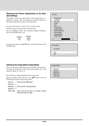 Page 46E-46
Ð+  0
Picture
Brightness
Contrast
Volume
Color
Tint
Sharpness
Image Mode
White Balance
Scan Mode
Interpolation
RGB/YCbCr
NORMALENTER
Normalize?
Contrast
Ye s
No
Image Mode
Normal
Natural 1
Natural 2
Natural 3
Doc Cam
Returning the Picture Adjustments to the Stan-
dard Settings
This function returns the adjustments of the selected items (i.e.,
brightness, contrast, color, tint, sharpness, and white balance) to
the standard adjustments suited to the input mode.
Example: Returning the contrast to the...