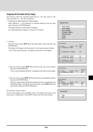 Page 61E-61
Copying All the Data (Entry Copy)
This function copies the registered signal data (i.e., the copy source) to the
selected number (i.e., the copy destination).
1. Displaying the Signal Registration Menu Display
Select [Memory] ® [User Memory] or [Channel Memory] from the main
menu, then press the ENTER button.
The signal registration menu display will appear.
See Selecting Memory Display on Page E-57 for details.
2. Copying
Press the remote control s/t button and select [Entry Copy], then press the...