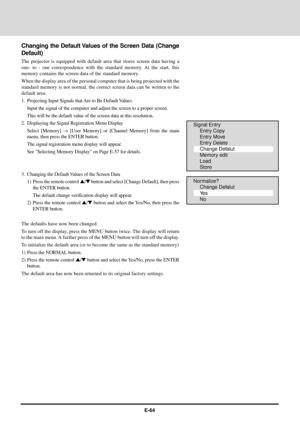 Page 64E-64
Changing the Default Values of the Screen Data (Change
Default)
The projector is equipped with default area that stores screen data having a
one- to - one correspondence with the standard memory. At the start, this
memory contains the screen data of the standard memory.
When the display area of the personal computer that is being projected with the
standard memory is not normal, the correct screen data can be written to the
default area.
1. Projecting Input Signals that Are to Be Default Values...
