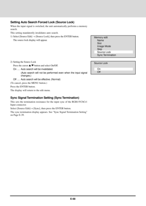 Page 68E-68
Setting Auto Search Forced Lock (Source Lock)
When the input signal is switched, the unit automatically performs a memory
search.
This setting mandatorily invalidates auto search.
1) Select [Source Edit] ® [Source Lock], then press the ENTER button.
The source lock display will appear.
2) Setting the Source Lock
Press the cursor s/t button and select On/Off.
On .... Auto search will be invalidated.
(Auto search will not be performed even when the input signal
changes.)
Off .... Auto search will be...