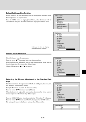 Page 71E-71
Default Settings of the Switcher
Picture settings at the time of shipping from the factory are as described below.
Please adjust and set required items.
Press the MENU button to display [Main Menu], select [Switcher] with the
cursor button, then press the ENTER button to display the switcher menu.Main Menu
Picture
Alignment
Memory
Switcher
Display Menu
Settings Menu
Source
Switcher
R Gain
G Gain
B Gain
Color
Tint
Sharpness
Volume
Audio Select
Ð+
Switcher Picture Adjustment
Select [Switcher] from the...